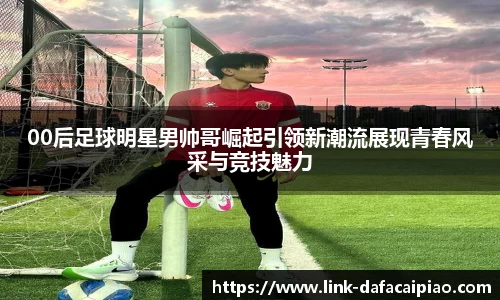 00后足球明星男帅哥崛起引领新潮流展现青春风采与竞技魅力